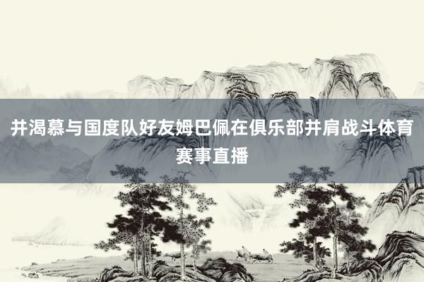 并渴慕与国度队好友姆巴佩在俱乐部并肩战斗体育赛事直播