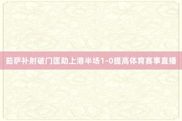 茹萨补射破门匡助上港半场1-0提高体育赛事直播
