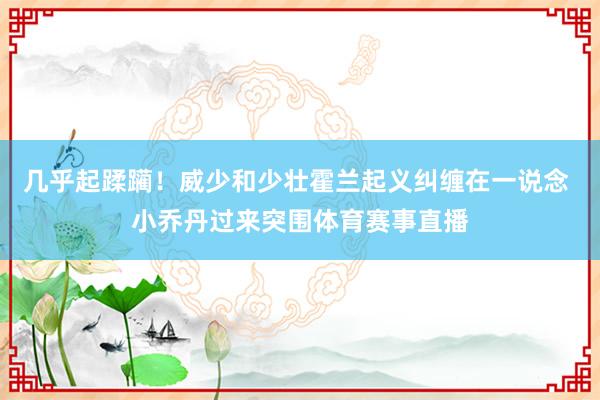 几乎起蹂躏！威少和少壮霍兰起义纠缠在一说念 小乔丹过来突围体育赛事直播