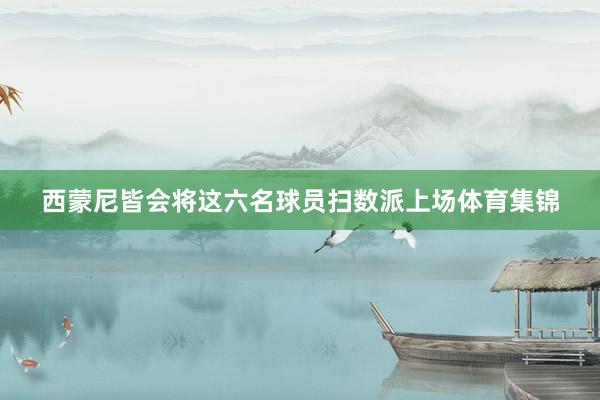 西蒙尼皆会将这六名球员扫数派上场体育集锦
