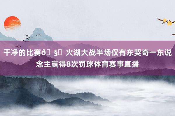 干净的比赛🧐火湖大战半场仅有东契奇一东说念主赢得8次罚球体育赛事直播