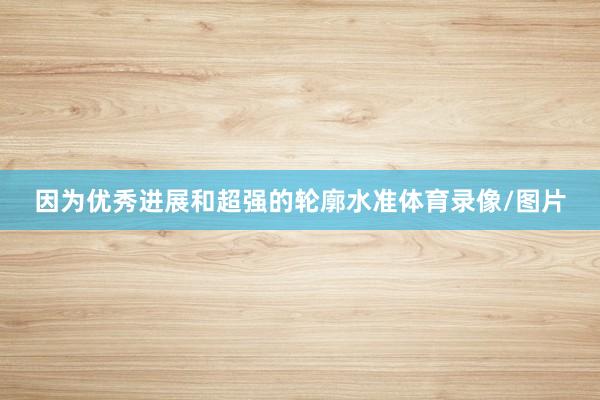 因为优秀进展和超强的轮廓水准体育录像/图片