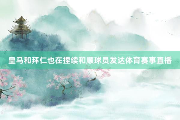 皇马和拜仁也在捏续和顺球员发达体育赛事直播