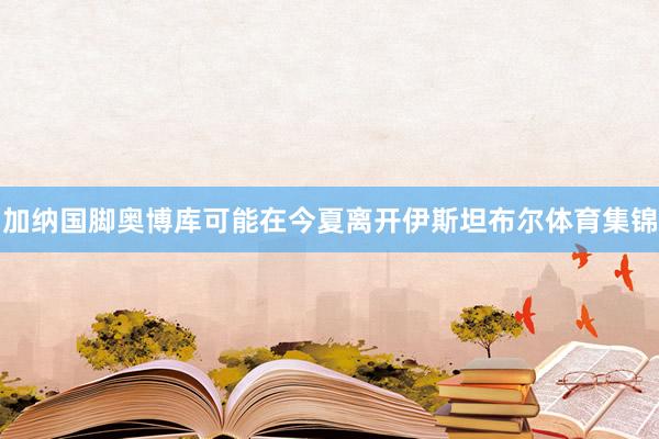 加纳国脚奥博库可能在今夏离开伊斯坦布尔体育集锦