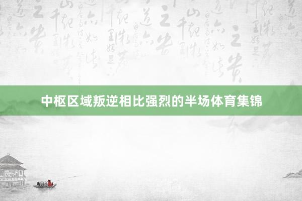 中枢区域叛逆相比强烈的半场体育集锦