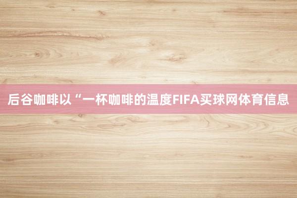 后谷咖啡以“一杯咖啡的温度FIFA买球网体育信息