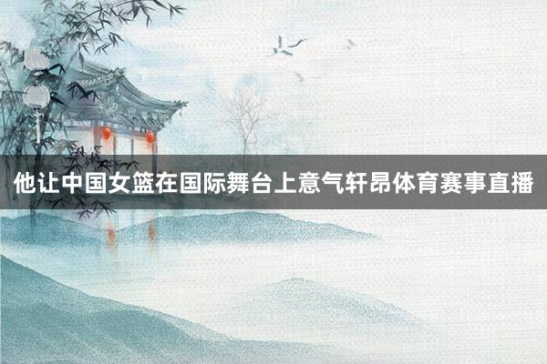 他让中国女篮在国际舞台上意气轩昂体育赛事直播