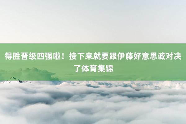 得胜晋级四强啦！接下来就要跟伊藤好意思诚对决了体育集锦