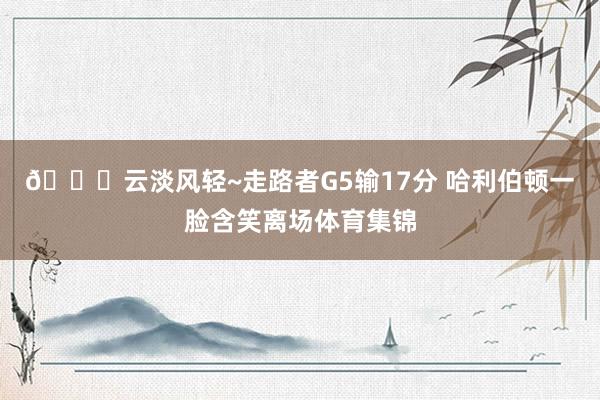 😃云淡风轻~走路者G5输17分 哈利伯顿一脸含笑离场体育集锦