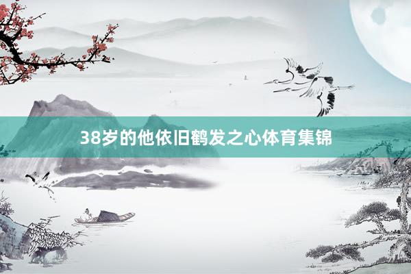 38岁的他依旧鹤发之心体育集锦