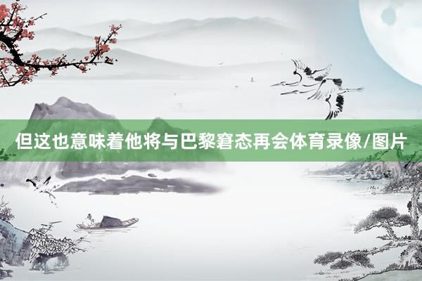 但这也意味着他将与巴黎窘态再会体育录像/图片