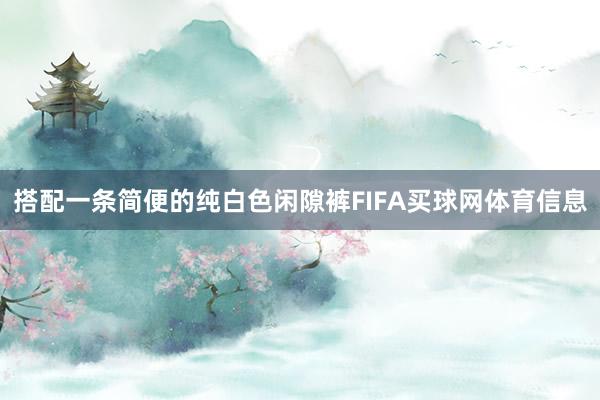 搭配一条简便的纯白色闲隙裤FIFA买球网体育信息
