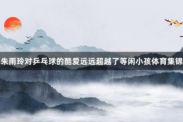 朱雨玲对乒乓球的酷爱远远超越了等闲小孩体育集锦