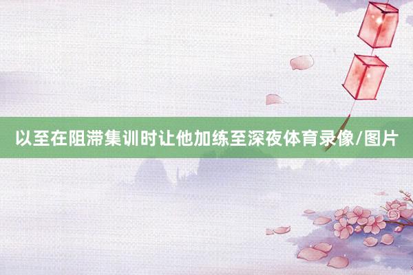 以至在阻滞集训时让他加练至深夜体育录像/图片