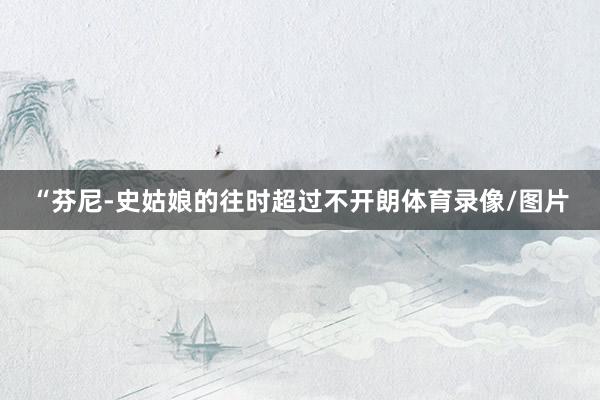 “芬尼-史姑娘的往时超过不开朗体育录像/图片