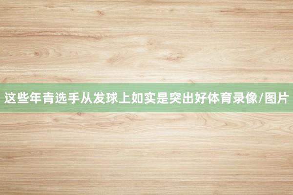 这些年青选手从发球上如实是突出好体育录像/图片