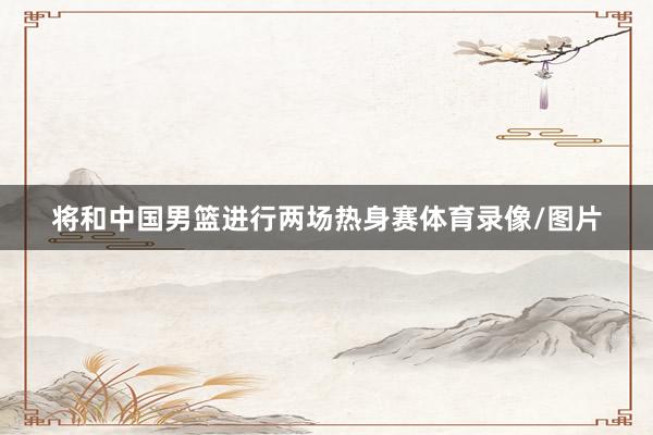 将和中国男篮进行两场热身赛体育录像/图片