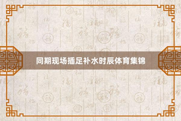 同期现场插足补水时辰体育集锦