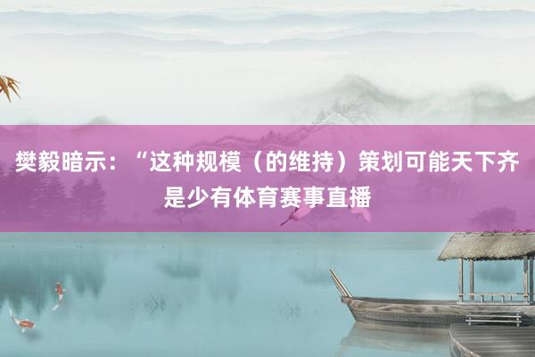 樊毅暗示：“这种规模（的维持）策划可能天下齐是少有体育赛事直播