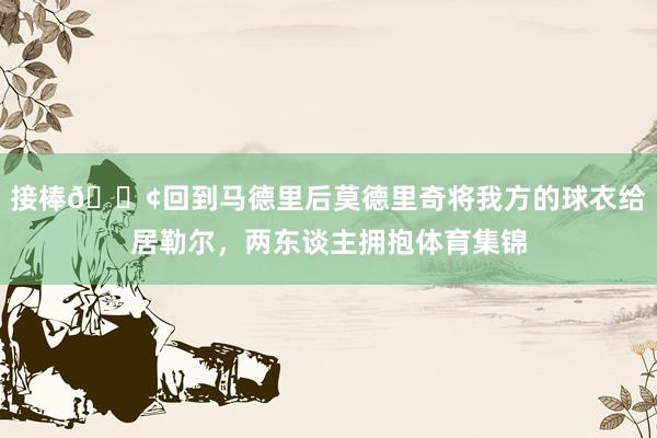 接棒😢回到马德里后莫德里奇将我方的球衣给居勒尔，两东谈主拥抱体育集锦