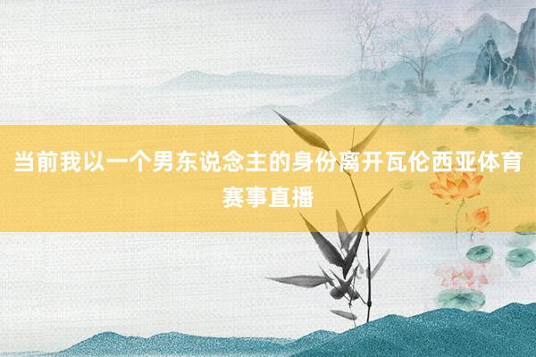 当前我以一个男东说念主的身份离开瓦伦西亚体育赛事直播