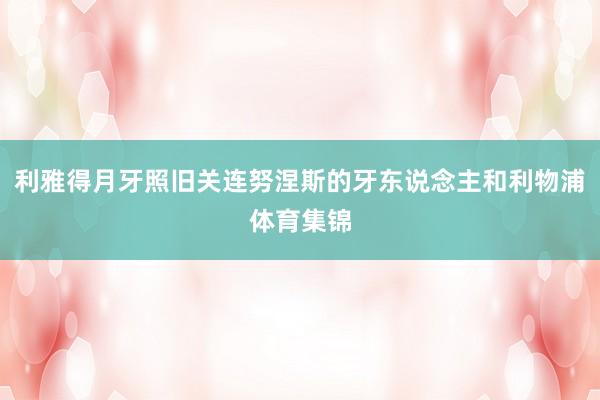 利雅得月牙照旧关连努涅斯的牙东说念主和利物浦体育集锦