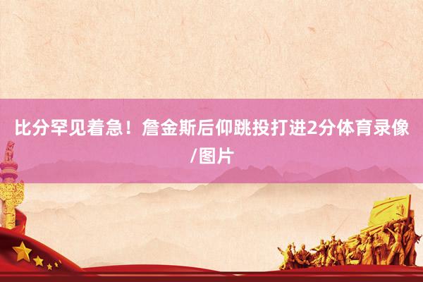 比分罕见着急！詹金斯后仰跳投打进2分体育录像/图片