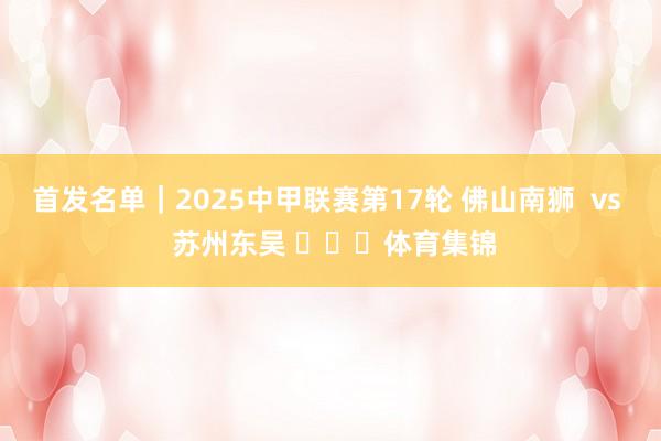 首发名单｜2025中甲联赛第17轮 佛山南狮  vs  苏州东吴 ​​​体育集锦