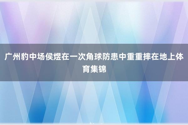 广州豹中场侯煜在一次角球防患中重重摔在地上体育集锦