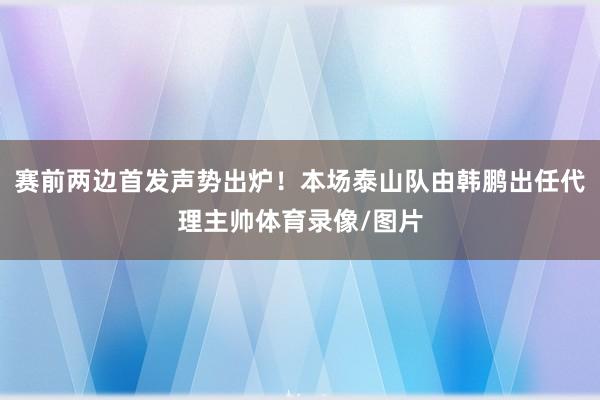 赛前两边首发声势出炉！本场泰山队由韩鹏出任代理主帅体育录像/图片