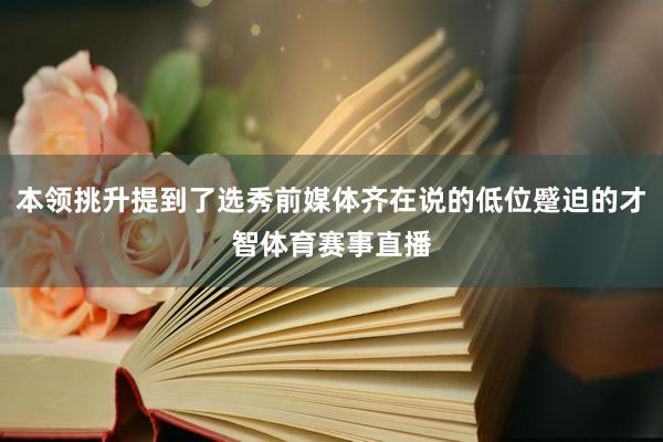 本领挑升提到了选秀前媒体齐在说的低位蹙迫的才智体育赛事直播