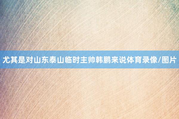 尤其是对山东泰山临时主帅韩鹏来说体育录像/图片