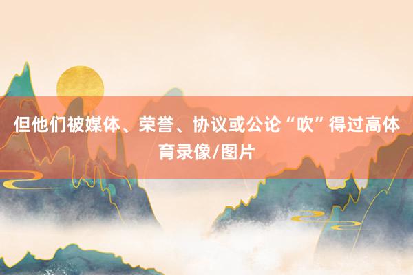 但他们被媒体、荣誉、协议或公论“吹”得过高体育录像/图片