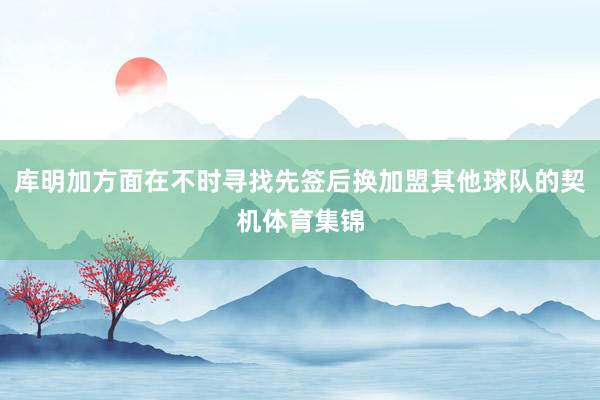 库明加方面在不时寻找先签后换加盟其他球队的契机体育集锦