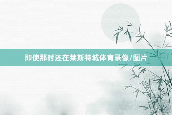 即使那时还在莱斯特城体育录像/图片
