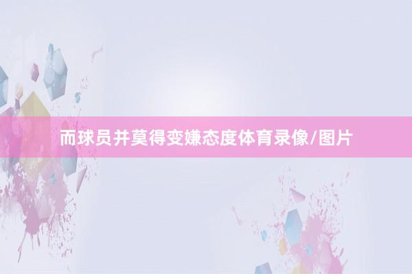 而球员并莫得变嫌态度体育录像/图片