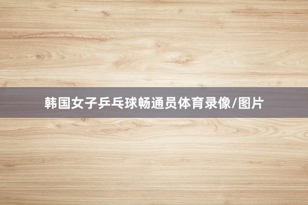 韩国女子乒乓球畅通员体育录像/图片