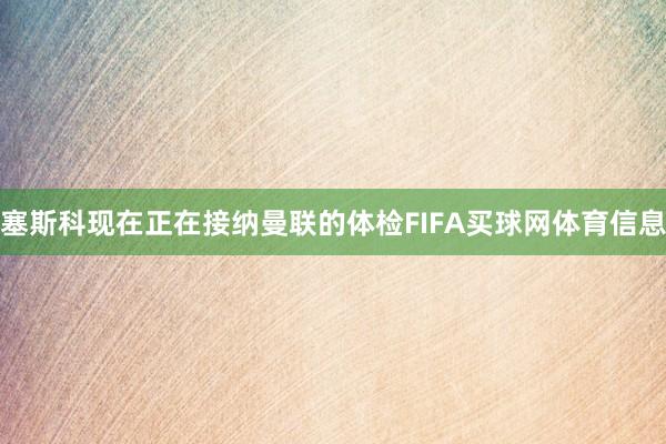 塞斯科现在正在接纳曼联的体检FIFA买球网体育信息