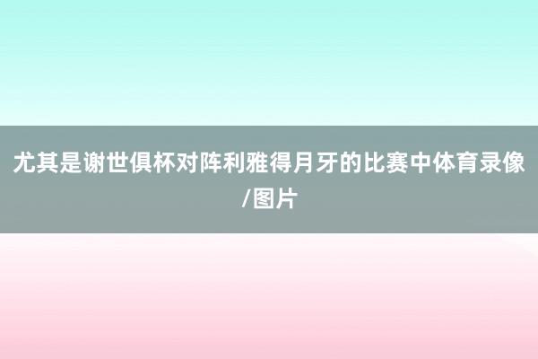尤其是谢世俱杯对阵利雅得月牙的比赛中体育录像/图片