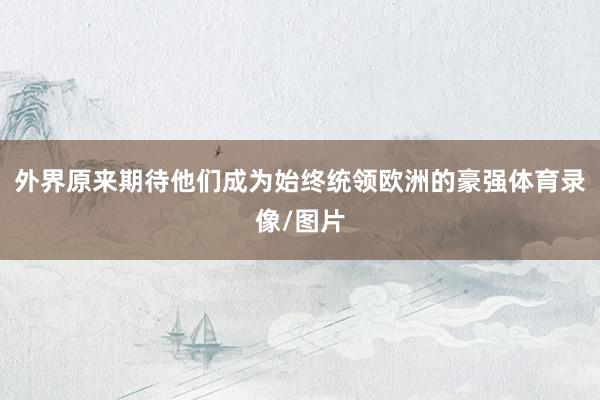外界原来期待他们成为始终统领欧洲的豪强体育录像/图片