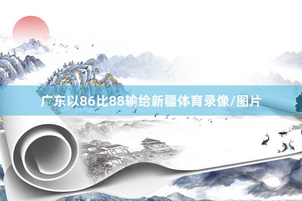 广东以86比88输给新疆体育录像/图片