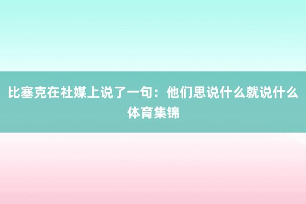 比塞克在社媒上说了一句：他们思说什么就说什么体育集锦