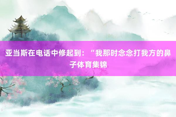 亚当斯在电话中修起到:“我那时念念打我方的鼻子体育集锦
