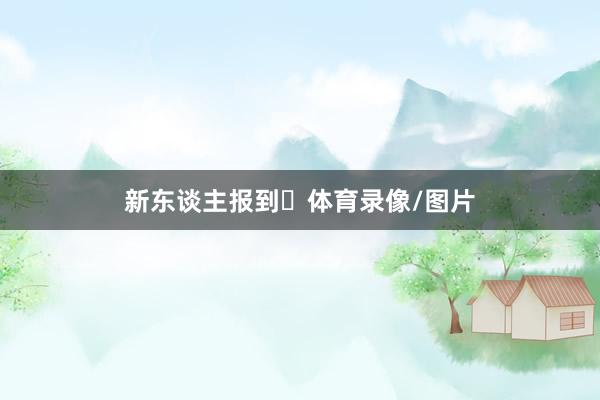 新东谈主报到✅体育录像/图片