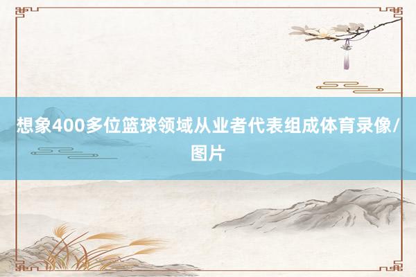 想象400多位篮球领域从业者代表组成体育录像/图片