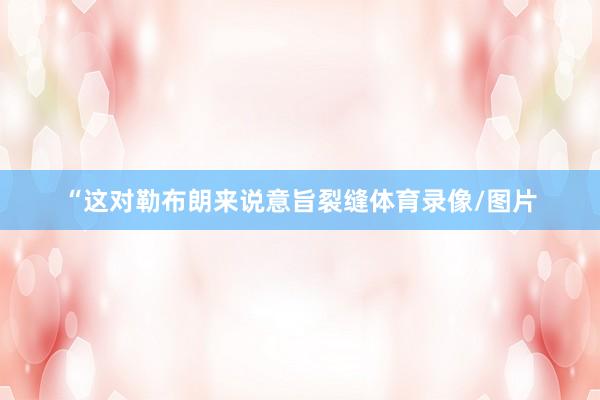 “这对勒布朗来说意旨裂缝体育录像/图片