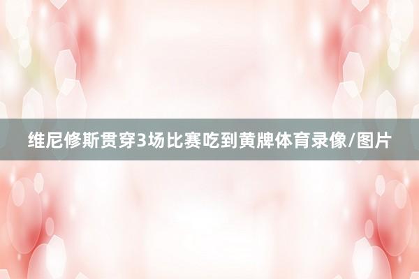 维尼修斯贯穿3场比赛吃到黄牌体育录像/图片