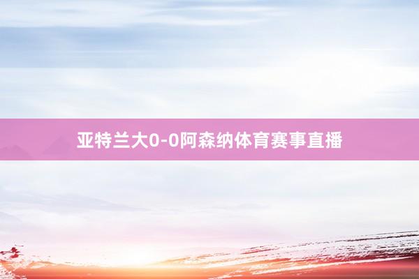 亚特兰大0-0阿森纳体育赛事直播
