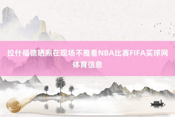 拉什福德晒照在现场不雅看NBA比赛FIFA买球网体育信息