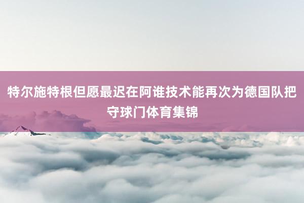 特尔施特根但愿最迟在阿谁技术能再次为德国队把守球门体育集锦